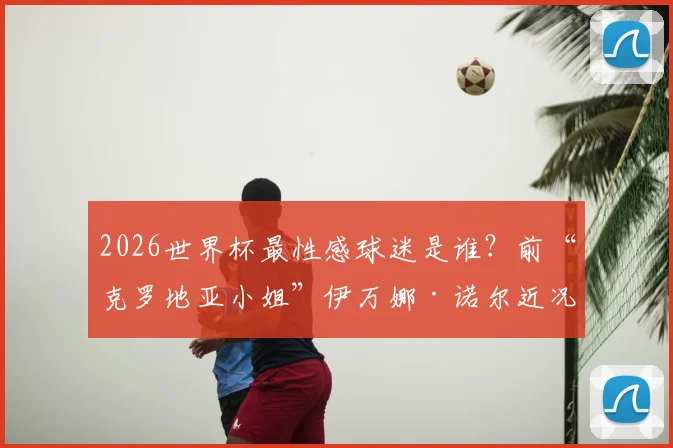 2026世界杯最性感球迷是谁？前“克罗地亚小姐”伊万娜·诺尔近况揭秘，附同类体坛女神大盘点