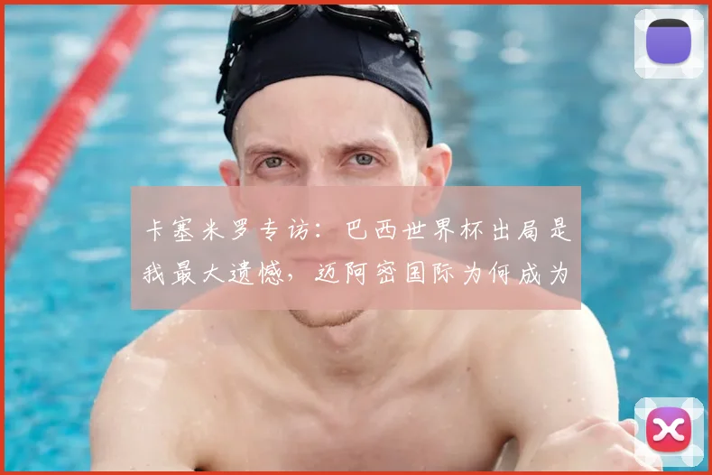 卡塞米罗专访:巴西世界杯出局是我最大遗憾,迈阿密国际为何成为心仪下一站?解析曼联铁腰2026年征程计划