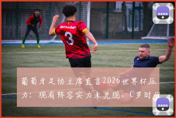葡萄牙足协主席直言2026世界杯压力：现有阵容实力未兑现，C罗时代后如何破局？