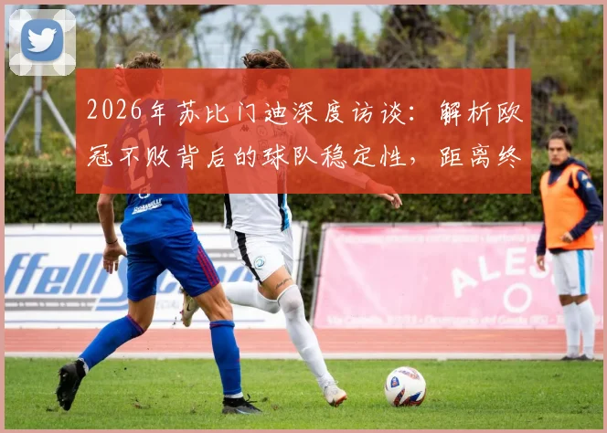 2026年苏比门迪深度访谈：解析欧冠不败背后的球队稳定性，距离终极目标究竟还有多远？