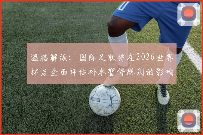 温格解读:国际足联将在2026世界杯后全面评估补水暂停规则的影响与后续调整方向