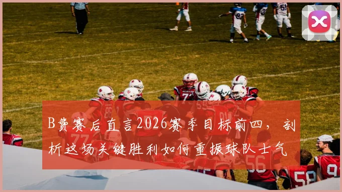 B费赛后直言2026赛季目标前四,剖析这场关键胜利如何重振球队士气与争四前景
