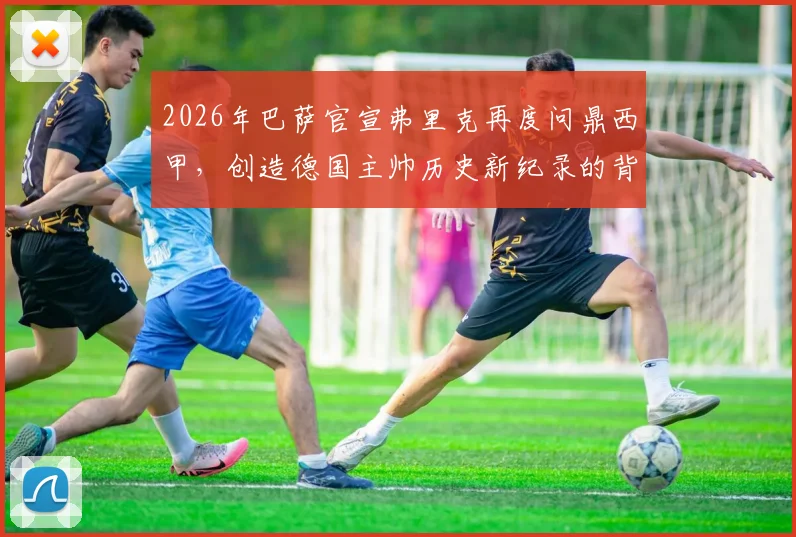 2026年巴萨官宣弗里克再度问鼎西甲,创造德国主帅历史新纪录的背后故事