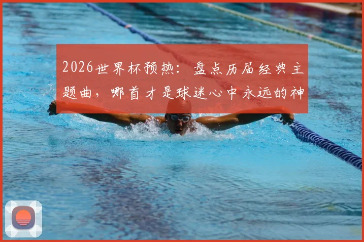 2026世界杯预热:盘点历届经典主题曲,哪首才是球迷心中永远的神曲?附完整歌单