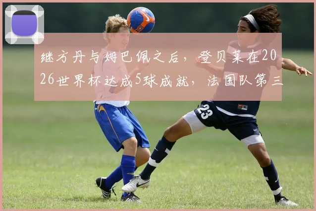 继方丹与姆巴佩之后,登贝莱在2026世界杯达成5球成就,法国队第三人身份解析