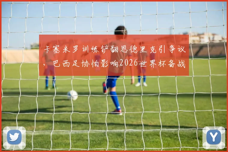 卡塞米罗训练铲翻恩德里克引争议，巴西足协怕影响2026世界杯备战，内讧还是战术需求？