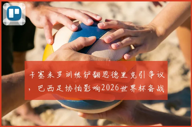 卡塞米罗训练铲翻恩德里克引争议，巴西足协怕影响2026世界杯备战，内讧还是战术需求？
