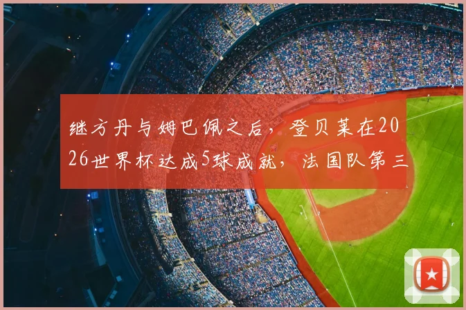 继方丹与姆巴佩之后，登贝莱在2026世界杯达成5球成就，法国队第三人身份解析